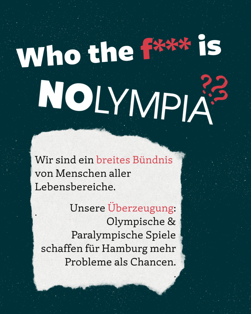 Who the f*** is NOLYMPIA?
Wir sind ein breites Bündnis von Menschen aller Lebensbereiche.
Unsere Überzeugung:
Olympische & Paralympische Spiele schaffen für Hamburg mehr Probleme als Chancen.