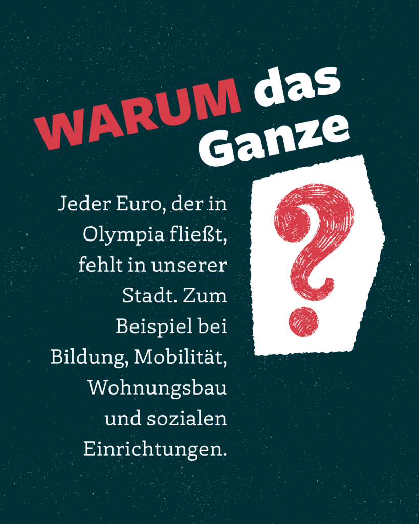 WARUM das
Ganze?
Jeder Euro, der in Olympia fließt, fehlt in unserer Stadt. Zum Beispiel bei Bildung, Mobilität, Wohnungsbau und sozialen Einrichtungen.