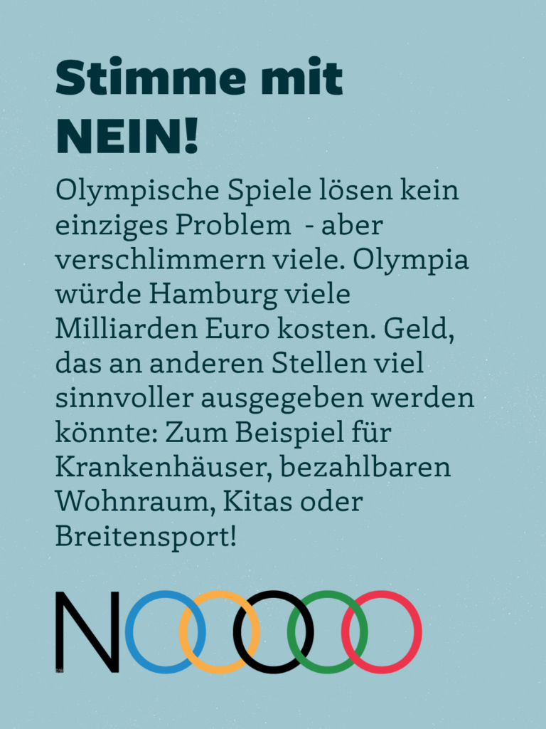 Stimme mit NEIN!
Olympische Spiele lösen kein einziges Problem - aber verschlimmern viele. Olympia würde Hamburg viele Milliarden Euro kosten. Geld, das an anderen Stellen viel sinnvoller ausgegeben werden könnte: Zum Beispiel für Krankenhäuser, bezahlbaren Wohnraum, Kitas oder Breitensport!