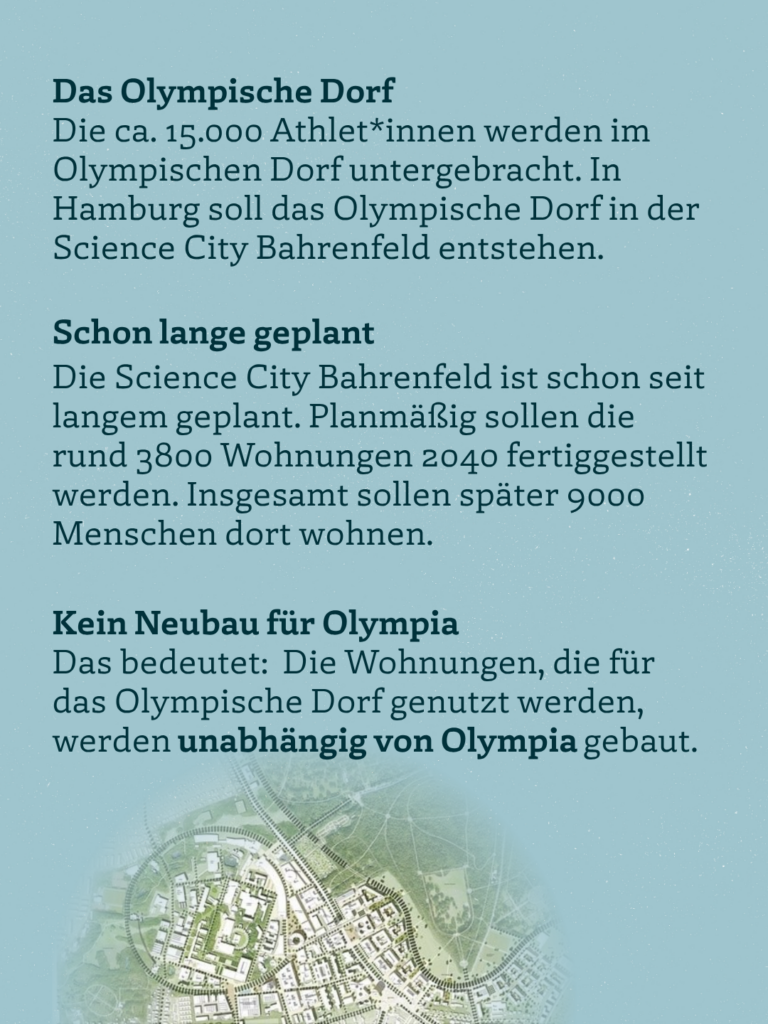 Das Olympische Dorf Die ca. 15.000 Athlet*innen werden im Olympischen Dorf untergebracht. In Hamburg soll das Olympische Dorf in der Science City Bahrenfeld entstehen. Schon lange geplant Die Science City Bahrenfeld ist schon seit langem geplant. Planmäßig sollen die rund 3800 Wohnungen 2040 fertiggestellt werden. Insgesamt sollen später 9000 Menschen dort wohnen. Kein Neubau für Olympia Das bedeutet: Die Wohnungen, die für das Olympische Dorf genutzt werden, werden unabhängig von Olympia gebaut.