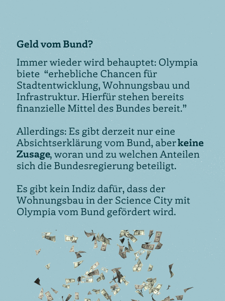 Geld vom Bund? Immer wieder wird behauptet: Olympia biete "erhebliche Chancen für Stadtentwicklung, Wohnungsbau und Infrastruktur. Hierfür stehen bereits finanzielle Mittel des Bundes bereit." Allerdings: Es gibt derzeit nur eine Absichtserklärung vom Bund, aberkeine Zusage, woran und zu welchen Anteilen sich die Bundesregierung beteiligt. Es gibt kein Indiz dafür, dass der Wohnungsbau in der Science City mit Olympia vom Bund gefördert wird.