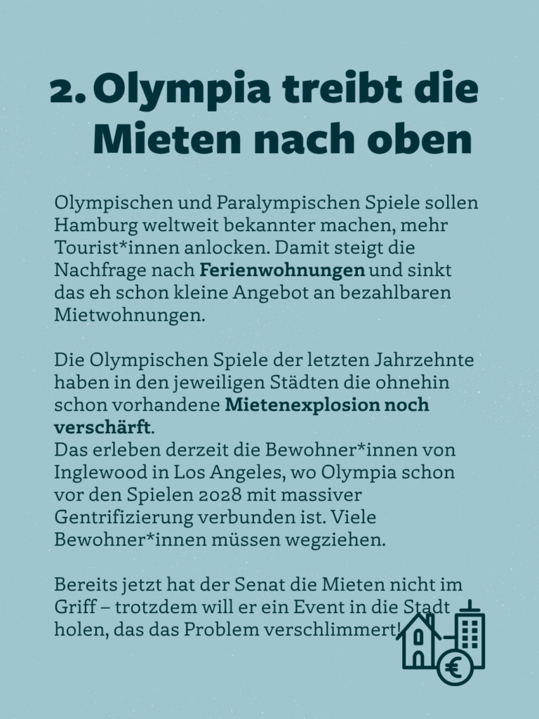2. Olympia treibt die Mieten nach oben
Olympischen und Paralympischen Spiele sollen Hamburg weltweit bekannter machen, mehr Tourist*innen anlocken. Damit steigt die Nachfrage nach Ferienwohnungen und sinkt das eh schon kleine Angebot an bezahlbaren Mietwohnungen.
Die Olympischen Spiele der letzten Jahrzehnte haben in den jeweiligen Städten die ohnehin schon vorhandene Mietenexplosion noch verschärft.
Das erleben derzeit die Bewohner*innen von Inglewood in Los Angeles, wo Olympia schon vor den Spielen 2028 mit massiver Gentrifizierung verbunden ist. Viele Bewohner*innen müssen wegziehen.
Bereits jetzt hat der Senat die Mieten nicht im Griff - trotzdem will er ein Event in die Stadt holen, das das Problem verschlimmert