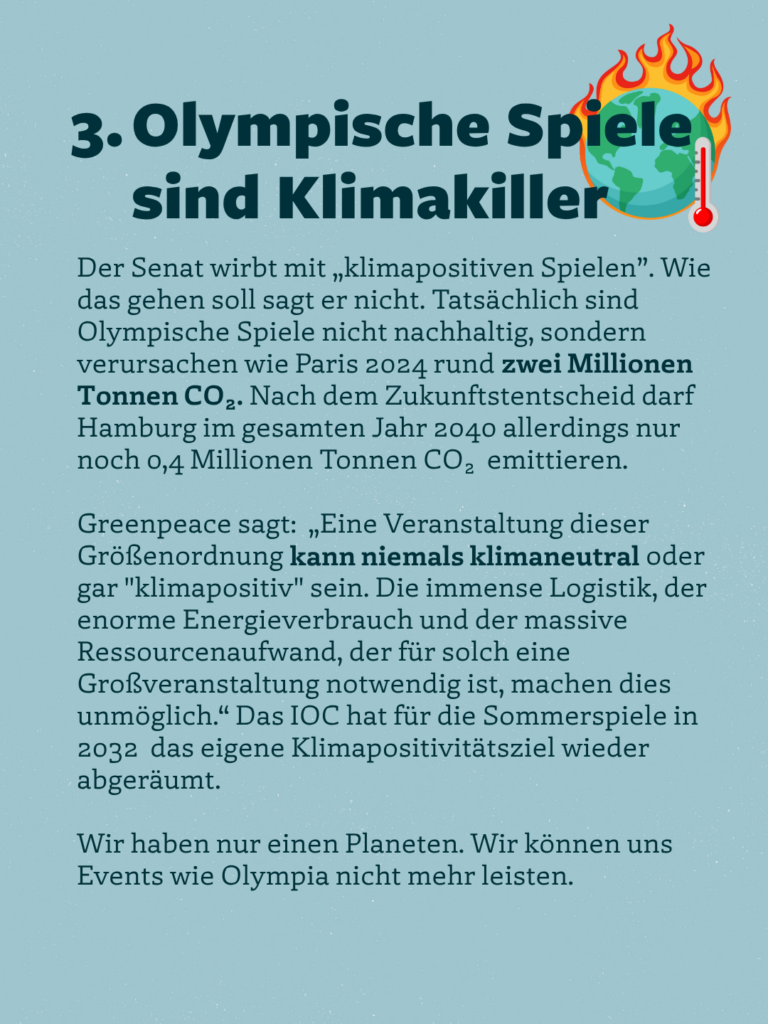 3. Olympische Spiele sind Klimakiller
Der Senat wirbt mit „klimapositiven Spielen".
. Wie
das gehen soll sagt er nicht. Tatsächlich sind Olympische Spiele nicht nachhaltig, sondern verursachen wie Paris 2024 rund zwei Millionen Tonnen CO2. Nach dem Zukunftstentscheid darf Hamburg im gesamten Jahr 2040 allerdings nur noch 0,4 Millionen Tonnen CO2 emittieren.
Greenpeace sagt: „Eine Veranstaltung dieser Größenordnung kann niemals klimaneutral oder gar "klimapositiv" sein. Die immense Logistik, der enorme Energieverbrauch und der massive Ressourcenaufwand, der für solch eine Großveranstaltung notwendig ist, machen dies unmöglich." Das IOC hat für die Sommerspiele in 2032 das eigene Klimapositivitätsziel wieder abgeräumt.
Wir haben nur einen Planeten. Wir können uns Events wie Olympia nicht mehr leisten.