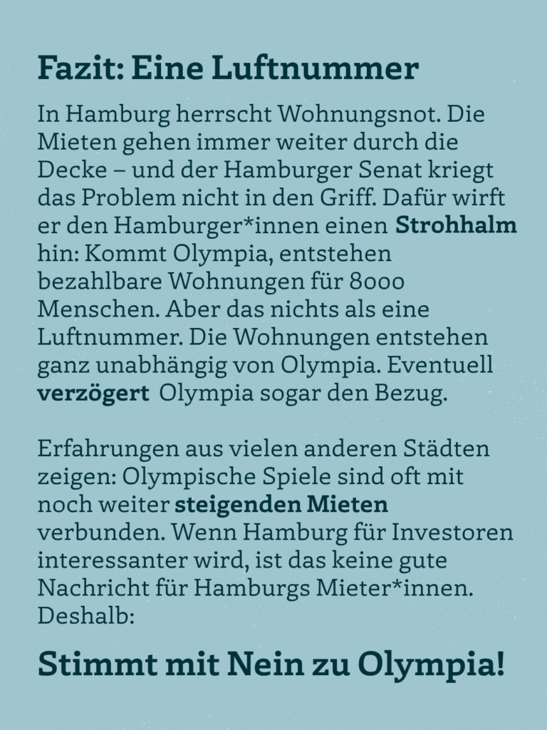 Fazit: Eine Luftnummer In Hamburg herrscht Wohnungsnot. Die Mieten gehen immer weiter durch die Decke - und der Hamburger Senat kriegt das Problem nicht in den Griff. Dafür wirft er den Hamburger*innen einen Strohhalm hin: Kommt Olympia, entstehen bezahlbare Wohnungen für 8000 Menschen. Aber das nichts als eine Luftnummer. Die Wohnungen entstehen ganz unabhängig von Olympia. Eventuell verzögert Olympia sogar den Bezug. Erfahrungen aus vielen anderen Städten zeigen: Olympische Spiele sind oft mit noch weiter steigenden Mieten verbunden. Wenn Hamburg für Investoren interessanter wird, ist das keine gute Nachricht für Hamburgs Mieter*innen. Deshalb: Stimmt mit Nein zu Olympia!