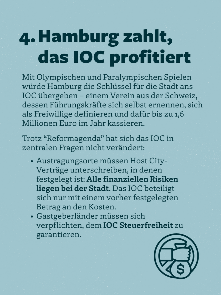 4. Hamburg zahlt, das IOC profitiert
Mit Olympischen und Paralympischen Spielen würde Hamburg die Schlüssel für die Stadt ans
IOC übergeben - einem Verein aus der Schweiz, dessen Führungskräfte sich selbst ernennen, sich als Freiwillige definieren und dafür bis zu 1,6 Millionen Euro im Jahr kassieren.
Trotz "Reformagenda" hat sich das IOC in zentralen Fragen nicht verändert:
• Austragungsorte müssen Host City-Verträge unterschreiben, in denen festgelegt ist: Alle finanziellen Risiken liegen bei der Stadt. Das IOC beteiligt sich nur mit einem vorher festgelegten Betrag an den Kosten.
• Gastgeberländer müssen sich verpflichten, dem IOC Steuerfreiheit zu garantieren.