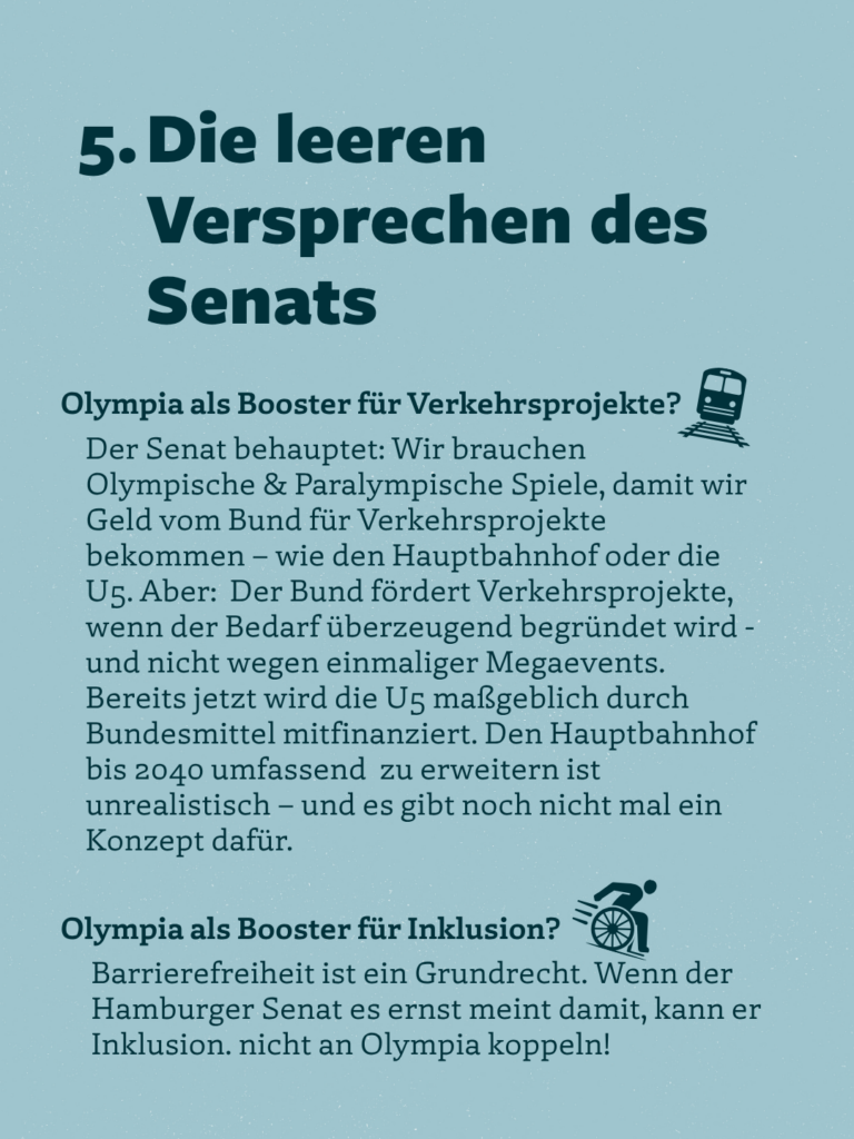 5. Die leeren
Versprechen des Senats
Olympia als Booster für Verkehrsprojekte?
Der Senat behauptet: Wir brauchen Olympische & Paralympische Spiele, damit wir Geld vom Bund für Verkehrsprojekte bekommen - wie den Hauptbahnhof oder die U5. Aber: Der Bund fördert Verkehrsprojekte, wenn der Bedarf überzeugend begründet wird - und nicht wegen einmaliger Megaevents.
Bereits jetzt wird die U5 maßgeblich durch Bundesmittel mitfinanziert. Den Hauptbahnhof bis 2040 umfassend zu erweitern ist unrealistisch - und es gibt noch nicht mal ein Konzept dafür.
Olympia als Booster für Inklusion?
Barrierefreiheit ist ein Grundrecht. Wenn der Hamburger Senat es ernst meint damit, kann er Inklusion. nicht an Olympia koppeln!